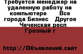 Требуется менеджер на удаленную работу на компьютере!!  - Все города Бизнес » Другое   . Чеченская респ.,Грозный г.